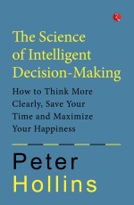 The Science of Intelligent Decision-Making: How to Think More Clearly, Save Your Time and Maximize Your Happiness