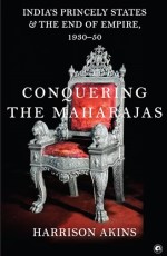 Conquering the Maharajas: India’s Princely States and the End of Empire, 1930–50